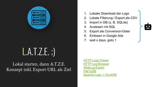 L.A.T.Z.E. ;)
Lokal starten, dann A.T.Z.E.
Konzept inkl. Export-URL als Ziel
1. Lokaler Download der Logs
2. Lokale Filterung / Export als CSV
3. Import in DB (z. B. SQLite)
4. Auslesen mit SQL
5. Export als Conversion-Datei
6. Einlesen in Google Ads
7. wait x days, goto 1
HTTP Logs Viewer
HTTP Log Browser
WebLog Expert
FileToDB
Apache Logs -> DuckDB
 