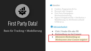 📁 Identifier
● Cookies, Fingerprints & Co.
● Kurzzeit oder Langzeit
● First Party Kampagnen-
Reichweitenmessung
● Eigene Erfolgskontrolle + Attribution +
Modellierung via Attribution anhand
UTM & Co.
First Party Data!
Basis für Tracking + Modellierung
📇 Adressierbarkeit
● Click / Vendor IDs oder PII
● Rückmeldung nur bei Consent
● Minimierte Rückmeldung an
Werbesystem ohne Consent möglich?
 