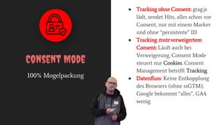 100% Mogelpackung
Consent Mode
● Tracking ohne Consent: gtag.js
lädt, sendet Hits, alles schon vor
Consent, nur mit einem Marker
und ohne “persistente” ID
● Tracking trotz verweigertem
Consent: Läuft auch bei
Verweigerung. Consent Mode
steuert nur Cookies. Consent
Management betrifft Tracking.
● Datenfluss: Keine Entkopplung
des Browsers (ohne ssGTM),
Google bekommt “alles”, GA4
wenig
 