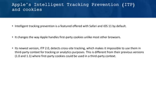 • Intelligent tracking prevention is a featured offered with Safari and iOS 11 by default.
• It changes the way Apple handles first-party cookies unlike most other browsers.
• Its newest version, ITP 2.0, detects cross-site tracking, which makes it impossible to use them in
third-party context for tracking or analytics purposes. This is different from their previous versions
(1.0 and 1.1) where first-party cookies could be used in a third-party context.
Apple’s Intelligent Tracking Prevention (ITP)
and cookies
 