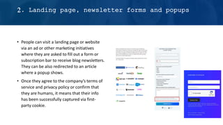 • People can visit a landing page or website
via an ad or other marketing initiatives
where they are asked to fill out a form or
subscription bar to receive blog newsletters.
They can be also redirected to an article
where a popup shows.
• Once they agree to the company’s terms of
service and privacy policy or confirm that
they are humans, it means that their info
has been successfully captured via first-
party cookie.
2. Landing page, newsletter forms and popups
 