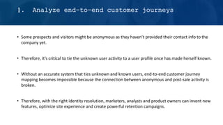 • Some prospects and visitors might be anonymous as they haven’t provided their contact info to the
company yet.
• Therefore, it’s critical to tie the unknown user activity to a user profile once has made herself known.
• Without an accurate system that ties unknown and known users, end-to-end customer journey
mapping becomes impossible because the connection between anonymous and post-sale activity is
broken.
• Therefore, with the right identity resolution, marketers, analysts and product owners can invent new
features, optimize site experience and create powerful retention campaigns.
1. Analyze end-to-end customer journeys
 