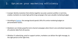 • A proper identity resolution that stitches together accurate customer profiles in real-time,
enables marketers to create high-performing campaigns that save valuable marketing budget.
• According to Gartner, the average brand spends 14% of its entire marketing budget on
personalization tactics.
• Marketers can initiate powerful omni-channel campaigns when there’s one centralized repository
of customer data from all sources.
• Whether it’s advertising, email or support centers, marketers can deliver the right message, to
the right person at the right time.
2. Optimize your marketing efficiency
 