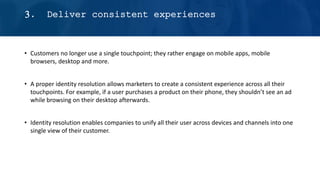 • Customers no longer use a single touchpoint; they rather engage on mobile apps, mobile
browsers, desktop and more.
• A proper identity resolution allows marketers to create a consistent experience across all their
touchpoints. For example, if a user purchases a product on their phone, they shouldn’t see an ad
while browsing on their desktop afterwards.
• Identity resolution enables companies to unify all their user across devices and channels into one
single view of their customer.
3. Deliver consistent experiences
 