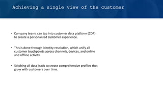 Achieving a single view of the customer
• Company teams can tap into customer data platform (CDP)
to create a personalized customer experience.
• This is done through identity resolution, which unify all
customer touchpoints across channels, devices, and online
and offline activity.
• Stitching all data leads to create comprehensive profiles that
grow with customers over time.
 
