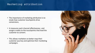 • The importance of marketing attribution is to
study how customer touchpoints drive
conversions.
• It measures each channel effectiveness and
assigns credits to the touchpoints that lead the
customer to convert.
• This allows marketers to better map their
customer journey and optimize their marketing
campaigns.
Marketing attribution
 