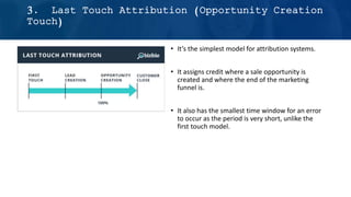 • It’s the simplest model for attribution systems.
• It assigns credit where a sale opportunity is
created and where the end of the marketing
funnel is.
• It also has the smallest time window for an error
to occur as the period is very short, unlike the
first touch model.
3. Last Touch Attribution (Opportunity Creation
Touch)
 