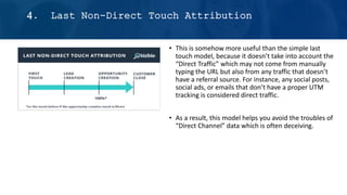 • This is somehow more useful than the simple last
touch model, because it doesn’t take into account the
“Direct Traffic” which may not come from manually
typing the URL but also from any traffic that doesn’t
have a referral source. For instance, any social posts,
social ads, or emails that don’t have a proper UTM
tracking is considered direct traffic.
• As a result, this model helps you avoid the troubles of
“Direct Channel” data which is often deceiving.
4. Last Non-Direct Touch Attribution
 