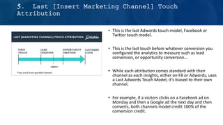 5. Last [Insert Marketing Channel] Touch
Attribution
• This is the last Adwords touch model, Facebook or
Twitter touch model.
• This is the last touch before whatever conversion you
configured the analytics to measure such as lead
conversion, or opportunity conversion…
• While each attribution comes standard with their
channel as each insights, either on FB or Adwords, uses
a Last Adwords Touch Model, it’s biased to their own
channel.
• For example, if a visitors clicks on a Facebook ad on
Monday and then a Google ad the next day and then
converts, both channels model credit 100% of the
conversion credit.
 