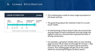 • This method gives credit to every single touchpoint in
the buyer journey.
• The good thing about this method is that it’s a multi-
touch model.
• Its shortcoming is that it doesn't take into account the
varying impact of each touchpoint and may assign the
highest credit to a channel that impacted the least in
driving conversions.
• For example, a prospect initially clicks on your landing
page via your FB ad, stays on the page for an hour. 1 day
later, they visit your site via direct search and then
convert. Your landing page will get 5% of the credit
while the remaining 95% goes to direct search.
6. Linear Attribution
 
