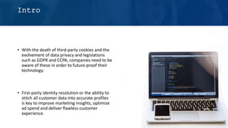 Intro
• With the death of third-party cookies and the
evolvement of data privacy and legislations
such as GDPR and CCPA, companies need to be
aware of these in order to future-proof their
technology.
• First-party identity resolution or the ability to
stitch all customer data into accurate profiles
is key to improve marketing insights, optimize
ad spend and deliver flawless customer
experience.
 