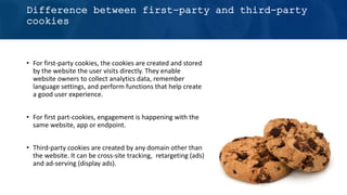 Difference between first-party and third-party
cookies
• For first-party cookies, the cookies are created and stored
by the website the user visits directly. They enable
website owners to collect analytics data, remember
language settings, and perform functions that help create
a good user experience.
• For first part-cookies, engagement is happening with the
same website, app or endpoint.
• Third-party cookies are created by any domain other than
the website. It can be cross-site tracking, retargeting (ads)
and ad-serving (display ads).
 
