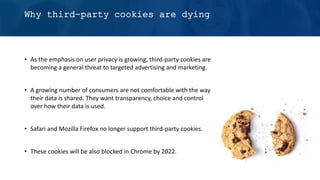 Why third-party cookies are dying
• As the emphasis on user privacy is growing, third-party cookies are
becoming a general threat to targeted advertising and marketing.
• A growing number of consumers are not comfortable with the way
their data is shared. They want transparency, choice and control
over how their data is used.
• Safari and Mozilla Firefox no longer support third-party cookies.
• These cookies will be also blocked in Chrome by 2022.
 