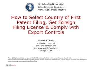 How to Select Country of First
Patent Filing, Get Foreign
Filing License & Comply with
Export Controls
Richard P. Beem
BEEM PATENT LAW FIRM
Web: www.BeemLaw.com
Blog: www.BeemOnPatents.com
Chicago, IL USA
Illinois Paralegal Association
Spring Education Conference
May 5, 2016 (revised May 6th)
*Focus of this presentation is on non-provisional U.S. utility patent applications from U.S. perspective unless otherwise stated.
**This presentation does not constitute legal advice and does not form an attorney-client relationship. Consider engaging counsel for legal advice and/or
representation, e.g., regarding patents and foreign filing.
 