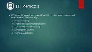FPI Verticals
 FPI is in multiple vertical markets in addition to the retail, services and
restaurant sectors including:
 Livestock tracking
 Seed to sale agricultural applications
 Municipal Payment Processing
 ERP corporate solutions
 Financial applications
 