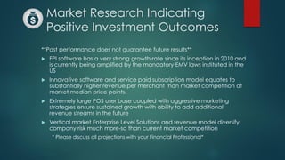 Market Research Indicating
Positive Investment Outcomes
**Past performance does not guarantee future results**
 FPI software has a very strong growth rate since its inception in 2010 and
is currently being amplified by the mandatory EMV laws instituted in the
US
 Innovative software and service paid subscription model equates to
substantially higher revenue per merchant than market competition at
market median price points.
 Extremely large POS user base coupled with aggressive marketing
strategies ensure sustained growth with ability to add additional
revenue streams in the future
 Vertical market Enterprise Level Solutions and revenue model diversify
company risk much more-so than current market competition
* Please discuss all projections with your Financial Professional*
 