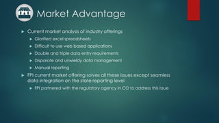 Market Advantage
 Current market analysis of industry offerings
 Glorified excel spreadsheets
 Difficult to use web based applications
 Double and triple data entry requirements
 Disparate and unwieldy data management
 Manual reporting
 FPI current market offering solves all these issues except seamless
data integration on the state reporting level
 FPI partnered with the regulatory agency in CO to address this issue
 