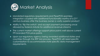 Market Analysis
 Mandated regulatory requirements and PiperPOS seamless
integration coupled with additional functionality worthy of a 21st
century business offer the business owner a vastly superior product
 Ability to ‘flip the switch’ and accept payment processing once
allowed by federal statute for additional revenue streams
 The current market offerings support price points well above current
FPI branded POS price points
 Upon our regulatory agency being awarded additional states and
countries through the RFP bid process, PiperPOS will need specific
customization to accommodate state specific data management
requirements.
 