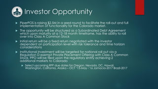 Investor Opportunity
 PiperPOS is raising $2.5M in a seed round to facilitate the roll-out and full
implementation of functionality for the Colorado market.
 The opportunity will be structured as a Subordinated Debt Agreement
which upon maturity at a 12-18 month timeframe, has the ability to roll
over into Class A Common Stock
 Initial return will be a fixed return negotiated with the investor
dependent on participation level with risk tolerance and time horizon
considerations
 Institutional investment will be targeted for national roll out via a
Regulation D exempt Private Placement Offering with Class A Common
Stock. PPO will be filed upon the regulatory entity achieving 2
additional markets to Colorado
 Select upcoming RFP due dates for Oregon, Nevada, DC, Hawaii,
Washington, California, Alaska – OCT ‘15-May -’16 Jamacia-2017 Brazil-2017
 