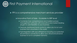 First Payment International
 FPI is a comprehensive merchant services provider
Innovative Point of Sale – Scalable to ERP level
 Combines truly comprehensive and mobile business
management software with innovative and market leading
plugins to add flexibility to your business
 Features dashboard level control to allow you to run your
business from anywhere in the world
 Full integration with your ePresence including our patented
eCommerce connector to allow your virtual and physical
business to run in complete harmony
 