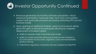 Investor Opportunity Continued
 Revenue generated via monthly software subscription, virtual
presence optimization, hardware sales, tech and customization
support and eventually payment processing mimicking FPI’s proven
business model
 Upon opening of additional markets, seed round investors will be
given first rights of refusal to participate allowing for targeted
deployment of investor capital
 Ability to operate under a franchise style model
 Ability to modify merchant pricing structures for new markets to
accommodate tax structures, regulatory costs and standardized
product pricing.
 Potential for regulatory mandated services supplied by PiperPOS
 