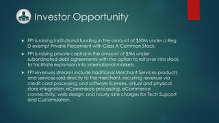Investor Opportunity
 FPI is raising institutional funding in the amount of $50M under a Reg
D exempt Private Placement with Class A Common Stock.
 FPI is raising private capital in the amount of $5M under
subordinated debt agreements with the option to roll over into stock
to facilitate expansion into international markets.
 FPI revenues streams include traditional Merchant Services products
and services sold directly to the merchant, recurring revenue via
credit card processing and software licenses, virtual and physical
store integration, eCommerce processing, eCommerce
connectivity, web design, and hourly rate charges for Tech Support
and Customization.
 
