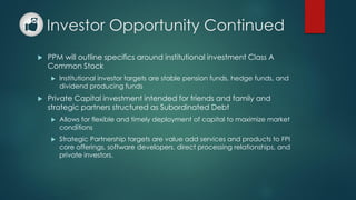 Investor Opportunity Continued
 PPM will outline specifics around institutional investment Class A
Common Stock
 Institutional investor targets are stable pension funds, hedge funds, and
dividend producing funds
 Private Capital investment intended for friends and family and
strategic partners structured as Subordinated Debt
 Allows for flexible and timely deployment of capital to maximize market
conditions
 Strategic Partnership targets are value add services and products to FPI
core offerings, software developers, direct processing relationships, and
private investors.
 