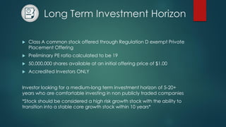Long Term Investment Horizon
 Class A common stock offered through Regulation D exempt Private
Placement Offering
 Preliminary PE ratio calculated to be 19
 50,000,000 shares available at an initial offering price of $1.00
 Accredited Investors ONLY
Investor looking for a medium-long term investment horizon of 5-20+
years who are comfortable investing in non publicly traded companies
*Stock should be considered a high risk growth stock with the ability to
transition into a stable core growth stock within 10 years*
 