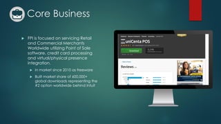 Core Business
 FPI is focused on servicing Retail
and Commercial Merchants
Worldwide utilizing Point of Sale
software, credit card processing
and virtual/physical presence
integration.
 In market since 2010 as freeware
 Built market share of 600,000+
global downloads representing the
#2 option worldwide behind Intuit
 