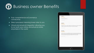 Business owner Benefits
 Truly comprehensive eCommerce
connectivity
 Direct processor meaning lower rates to you
 Virtual and physical integration allowing you
to run both your online and physical stores
anywhere in the world
 