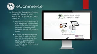 eCommerce
 Integration between physical
and virtual store fronts is
estimated at $5 Billion a year
in the US
 FPI has developed the ONLY
fully integrated connector to
WooCommerce allowing for
seamless data integration
between virtual and physical
stores
 Connector benefits include
seamless data transmission
into the kitchen from online
ordering, virtual inventory
reconciliation, real time
monitoring capability among
many others
 