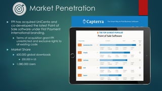 Market Penetration
 FPI has acquired UniCenta and
co-developed the latest Point of
Sale software under First Payment
International branding.
 Terms of acquisition grant FPI
unrestricted and exclusive rights to
all existing code
 Market Share
 600,000 global downloads
 200,000 in US
 1,080,000 Users
 