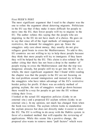 First PEER’S POST
The most significant argument that I read in the chapter was the
one to refute the argument about deterring migrants. Politicians
in the EU say that if they make it more difficult for people to
move into the EU, then fewer people will try to migrate to the
EU. The author refutes this saying that the people who are
migrating to the EU do not have much of a choice. He goes on
to say that since all of the legal methods of immigration are
restrictive, the demand for smugglers goes up. Since the
smugglers only care about money, they usually do not give
refugees good boats to cross the Mediterranean. To add to this,
EU countries are not willing to try to help these people because
they think that more people will try to immigrate if they know
they will be helped by the EU. This claim is also refuted by the
author citing that there has not been a drop in the number of
people trying to cross the Mediterranean and that the trip was
dangerous already, but people still try to get into the EU. As a
whole, the most significant argument that I found while reading
the chapter was that the people in the EU are not focusing on
the real problem around immigration and instead try to blame
the smugglers who have taken advantage of the EU's restrictive
border policy for profit. If there was an orderly method of
gaining asylum, the rate of smugglers would go down because
there would be a way for people to get into the EU without
risking their lives.
I looked at the actual EU migration policies (Links to an
external site.) and a proposed EU asylum reform (Links to an
external site.). In my opinion, not much has changed from when
the book was written. The asylum reform looks to standardize
the asylum process but does not directly make it easier to enter
the EU. The EU is willing to do away with the Dublin system in
favor of a standard method that will expedite the reviewing of
applications. While this seems like a positive change, the
proposal also wants to remove more "pull factors" which were
 