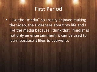 First Period
• I like the “media” so I really enjoyed making
  the video, the slideshare about my life and I
  like the media because I think that “media” is
  not only an entertainment, it can be used to
  learn because it likes to everyone.
 