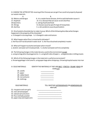 III.CHOOSE THE LETTER OFTHE meaningof the illnesseswe cangetif we couldnot properlydisposed
our waste materials.
A. B
16. Malaria anddengue A. itis a waterborne disease,drinkorpollutedwatercausesit
17. thyphoid B. it isa disease thatcancause severe diarrhea
18 dysentery C. eatingof pollutedfood
19. Allergy D. disease cause byspecifictype of mosquitoes
20. diarrhea E. a skinproblemscause bypollutedair.
21. Dinaheateda chocolate bar to make itsyrup.Which of the followingdescribeswhatchanges
happenedinthe propertyof the chocolate?
a. it changedinsize angshape b. it changedinodorand texture
22. What happenwhenflourismixedwithcoldwater?
a. the flourwill notdissolvedinwateratall b.the flourdissolvedcompletelyinwater
23. What will happentoalcohol andwaterwhenmixed?
a. alcohol and waterwill mixedpartially b. alcohol andwaterwill mix completely
24. The followingchangesinthe materialsareuusedtothe environment except
a. usingecobag whenbuyinggroceries b. usingbothsidesof paperc. usingpesticidesinkillinginsects
25. Whichof the followingchanges inthe materialsisuseful toenvironment?
a. throwinggarbage inthe canal b. usingpaperbagswhenshoppingc.throwinghospital waste intoriver
IV.SOLID MATERIALS IDENTIFYTHE MATERIALS IF THEY ARE MELT, STRETCH, CRUMP, BEND OR
EVEN CUT.
26. candle ________________
27. paper ________________
28. rubberband ________________
29. ironand wire ________________
30. clothings ________________
SOLID MATERIALS TELL WHETHER HETEROGENUOS OR HOMOGENEUOS
MIXTURE
31. rice grainsand corn grits _____________________________
32. rock saltand pepper ____________________________
33. iodizedsaltandvetsin ____________________________
34. flourandbaby powder _____________________________
35. paperclipsand staple wire _____________________________
 