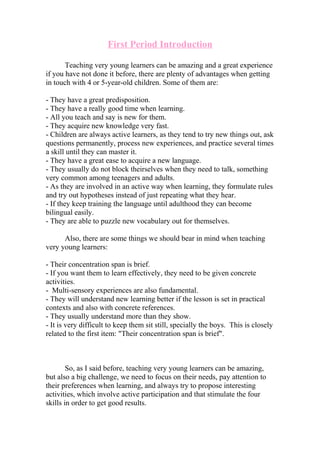 First Period Introduction
Teaching very young learners can be amazing and a great experience
if you have not done it before, there are plenty of advantages when getting
in touch with 4 or 5-year-old children. Some of them are:
- They have a great predisposition.
- They have a really good time when learning.
- All you teach and say is new for them.
- They acquire new knowledge very fast.
- Children are always active learners, as they tend to try new things out, ask
questions permanently, process new experiences, and practice several times
a skill until they can master it.
- They have a great ease to acquire a new language.
- They usually do not block theirselves when they need to talk, something
very common among teenagers and adults.
- As they are involved in an active way when learning, they formulate rules
and try out hypotheses instead of just repeating what they hear.
- If they keep training the language until adulthood they can become
bilingual easily.
- They are able to puzzle new vocabulary out for themselves.
Also, there are some things we should bear in mind when teaching
very young learners:
- Their concentration span is brief.
- If you want them to learn effectively, they need to be given concrete
activities.
- Multi-sensory experiences are also fundamental.
- They will understand new learning better if the lesson is set in practical
contexts and also with concrete references.
- They usually understand more than they show.
- It is very difficult to keep them sit still, specially the boys. This is closely
related to the first item: "Their concentration span is brief".
So, as I said before, teaching very young learners can be amazing,
but also a big challenge, we need to focus on their needs, pay attention to
their preferences when learning, and always try to propose interesting
activities, which involve active participation and that stimulate the four
skills in order to get good results.
 