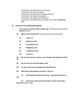 Conformity to His righteousness and holiness
Conformiity to His love and humility
Conformity to His self-denial and single-mindednes
Conformity to His wisdom and prudence
Conformity to His boldness and self-control
Conformity to His faithfulness and strength under pressure Ephesians
2:10.
7A GOD IS IN THE HOLINESS BUSINESS:
The answer to why life's roller coaster ride? Moral training and discipline.
Hebrews 12:5-11
1B What is the Christian life? The life of growth into Christ-likeness.
1C I John 3:2;
2C Ephesians 4:24;
3C 2 Corinthians 3:8;
4C Philippians 3:29;
5C I Corinthians 9:49,
6C I John 3:2
2B We do not know the scenario of our Christian life? Romans 8:35-39,
28
3B We do not know what will happen next!
4B So, then we all must be prepared to fact tomorrow?
5B What does being prepared involved? Here it is
1C God-centered realism about living -- and actual holiness of
life.
2C Those who cope best with all of life are those whose life a
life-quest is to be holy.
 