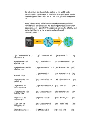 Do not conform any longer to the pattern of this world, but be
transformed by the renewing of your mind. Then you will be able to
test and approve what God's will is -- his good, pleasing and perfect
will."
Third, confess every known sin which the Holy Spirit calls to your
remembrance and experience the cleansing and forgiveness which
God promises in 1 John 1:9: "If we confess our sins, he is faithful and
just and will forgive us our sins and purify us from all
unrighteousness."
[1] 1 Thessalonians 4:3 [2] 1 Corinthians 3:3 [3] Romans 12:1 [4]
Hebrews 2:14
[5] Ephesians 5:26 [6] 2 Chronicles 29:5 [7] 2 Corinthians 7:1 [8]
Romans 8:29
[9] Ephesians 4:31–32 [10] Colossians 1:13–15 [11] Romans 8:13 [12]
Romans 6:21
[13] Romans 6:11 [14] Romans 6:7–8 [15]
Romans 6:2–6
[16] Ephesians 4:25 [17] Ecclesiastes 7:9 [18] Ephesians 4:26 [19]
1 Corin 6:11
[20] Romans 1:4 [21] Colossians 3:9–10 [22] 1 John 3:9 [23] 1
Thessalonia 4:7
[24] Ephesians 4:28 [25] Colossians 3:13 [26] Romans 6:13 [27]
Romans 6:19
[28] Romans 8:2 [29] Colossians 3:1 [30] 1 Timothy 4:5 [31]
Hebrews 4:12
[32] 1 John 2:1 [33] Colossians 4:2 [34] 1 Peter 3:15 [35]
Philippian3:10
[36] Hebrews 13:12 [37] Matthew 5:48 [38] 1 John 4:16 [39]
 