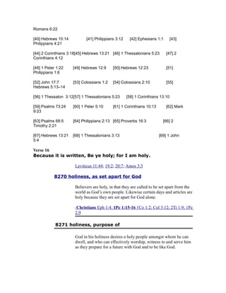 Romans 6:22
[40] Hebrews 10:14 [41] Philippians 3:12 [42] Ephesians 1:1 [43]
Philippians 4:21
[44] 2 Corinthians 3:18[45] Hebrews 13:21 [46] 1 Thessalonians 5:23 [47] 2
Corinthians 4:12
[48] 1 Peter 1:22 [49] Hebrews 12:9 [50] Hebrews 12:23 [51]
Philippians 1:6
[52] John 17:7 [53] Colossians 1:2 [54] Colossians 2:10 [55]
Hebrews 5:13–14
[56] 1 Thessalon 3:12[57] 1 Thessalonians 5:23 [58] 1 Corinthians 13:10
[59] Psalms 73:24 [60] 1 Peter 5:10 [61] 1 Corinthians 10:13 [62] Mark
9:23
[63] Psalms 68:5 [64] Philippians 2:13 [65] Proverbs 16:3 [66] 2
Timothy 2:21
[67] Hebrews 13:21 [68] 1 Thessalonians 3:13 [69] 1 John
5:4
Verse 16
Because it is written, Be ye holy; for I am holy.
Leviticus 11:44; 19:2; 20:7; Amos 3:3
8270 holiness, as set apart for God
Believers are holy, in that they are called to be set apart from the
world as God’s own people. Likewise certain days and articles are
holy because they are set apart for God alone.
;Christians Eph 1:4; 1Pe 1:15-16 1Co 1:2; Col 3:12; 2Ti 1:9; 1Pe
2:9
8271 holiness, purpose of
God in his holiness desires a holy people amongst whom he can
dwell, and who can effectively worship, witness to and serve him
as they prepare for a future with God and to be like God.
 