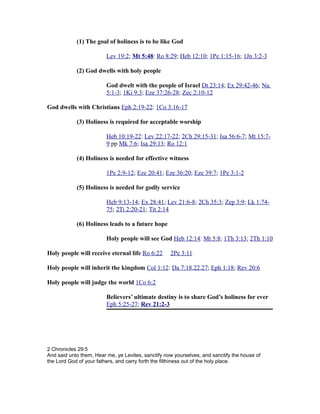 (1) The goal of holiness is to be like God
Lev 19:2; Mt 5:48: Ro 8:29; Heb 12:10; 1Pe 1:15-16; 1Jn 3:2-3
(2) God dwells with holy people
God dwelt with the people of Israel Dt 23:14; Ex 29:42-46; Nu
5:1-3; 1Ki 9:3; Eze 37:26-28; Zec 2:10-12
God dwells with Christians Eph 2:19-22: 1Co 3:16-17
(3) Holiness is required for acceptable worship
Heb 10:19-22: Lev 22:17-22; 2Ch 29:15-31; Isa 56:6-7; Mt 15:7-
9 pp Mk 7:6; Isa 29:13; Ro 12:1
(4) Holiness is needed for effective witness
1Pe 2:9-12; Eze 20:41; Eze 36:20; Eze 39:7; 1Pe 3:1-2
(5) Holiness is needed for godly service
Heb 9:13-14; Ex 28:41; Lev 21:6-8; 2Ch 35:3; Zep 3:9; Lk 1:74-
75; 2Ti 2:20-21; Tit 2:14
(6) Holiness leads to a future hope
Holy people will see God Heb 12:14: Mt 5:8; 1Th 3:13; 2Th 1:10
Holy people will receive eternal life Ro 6:22 2Pe 3:11
Holy people will inherit the kingdom Col 1:12: Da 7:18,22,27; Eph 1:18; Rev 20:6
Holy people will judge the world 1Co 6:2
Believers’ ultimate destiny is to share God’s holiness for ever
Eph 5:25-27; Rev 21:2-3
2 Chronicles 29:5
And said unto them, Hear me, ye Levites, sanctify now yourselves, and sanctify the house of
the Lord God of your fathers, and carry forth the filthiness out of the holy place.
 