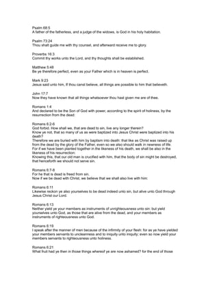 Psalm 68:5
A father of the fatherless, and a judge of the widows, is God in his holy habitation.
Psalm 73:24
Thou shalt guide me with thy counsel, and afterward receive me to glory.
Proverbs 16:3
Commit thy works unto the Lord, and thy thoughts shall be established.
Matthew 5:48
Be ye therefore perfect, even as your Father which is in heaven is perfect.
Mark 9:23
Jesus said unto him, If thou canst believe, all things are possible to him that believeth.
John 17:7
Now they have known that all things whatsoever thou hast given me are of thee.
Romans 1:4
And declared to be the Son of God with power, according to the spirit of holiness, by the
resurrection from the dead:
Romans 6:2-6
God forbid. How shall we, that are dead to sin, live any longer therein?
Know ye not, that so many of us as were baptized into Jesus Christ were baptized into his
death?
Therefore we are buried with him by baptism into death: that like as Christ was raised up
from the dead by the glory of the Father, even so we also should walk in newness of life.
For if we have been planted together in the likeness of his death, we shall be also in the
likeness of his resurrection:
Knowing this, that our old man is crucified with him, that the body of sin might be destroyed,
that henceforth we should not serve sin.
Romans 6:7-8
For he that is dead is freed from sin.
Now if we be dead with Christ, we believe that we shall also live with him:
Romans 6:11
Likewise reckon ye also yourselves to be dead indeed unto sin, but alive unto God through
Jesus Christ our Lord.
Romans 6:13
Neither yield ye your members as instruments of unrighteousness unto sin: but yield
yourselves unto God, as those that are alive from the dead, and your members as
instruments of righteousness unto God.
Romans 6:19
I speak after the manner of men because of the infirmity of your flesh: for as ye have yielded
your members servants to uncleanness and to iniquity unto iniquity; even so now yield your
members servants to righteousness unto holiness.
Romans 6:21
What fruit had ye then in those things whereof ye are now ashamed? for the end of those
 