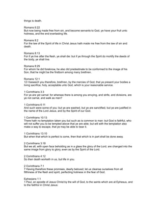 things is death.
Romans 6:22
But now being made free from sin, and become servants to God, ye have your fruit unto
holiness, and the end everlasting life.
Romans 8:2
For the law of the Spirit of life in Christ Jesus hath made me free from the law of sin and
death.
Romans 8:13
For if ye live after the flesh, ye shall die: but if ye through the Spirit do mortify the deeds of
the body, ye shall live.
Romans 8:29
For whom he did foreknow, he also did predestinate to be conformed to the image of his
Son, that he might be the firstborn among many brethren.
Romans 12:1
12 I beseech you therefore, brethren, by the mercies of God, that ye present your bodies a
living sacrifice, holy, acceptable unto God, which is your reasonable service.
1 Corinthians 3:3
For ye are yet carnal: for whereas there is among you envying, and strife, and divisions, are
ye not carnal, and walk as men?
1 Corinthians 6:11
And such were some of you: but ye are washed, but ye are sanctified, but ye are justified in
the name of the Lord Jesus, and by the Spirit of our God.
1 Corinthians 10:13
There hath no temptation taken you but such as is common to man: but God is faithful, who
will not suffer you to be tempted above that ye are able; but will with the temptation also
make a way to escape, that ye may be able to bear it.
1 Corinthians 13:10
But when that which is perfect is come, then that which is in part shall be done away.
2 Corinthians 3:18
But we all, with open face beholding as in a glass the glory of the Lord, are changed into the
same image from glory to glory, even as by the Spirit of the Lord.
2 Corinthians 4:12
So then death worketh in us, but life in you.
2 Corinthians 7:1
7 Having therefore these promises, dearly beloved, let us cleanse ourselves from all
filthiness of the flesh and spirit, perfecting holiness in the fear of God.
Ephesians 1:1
1 Paul, an apostle of Jesus Christ by the will of God, to the saints which are at Ephesus, and
to the faithful in Christ Jesus:
 