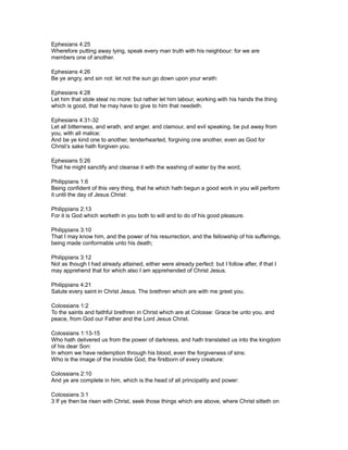Ephesians 4:25
Wherefore putting away lying, speak every man truth with his neighbour: for we are
members one of another.
Ephesians 4:26
Be ye angry, and sin not: let not the sun go down upon your wrath:
Ephesians 4:28
Let him that stole steal no more: but rather let him labour, working with his hands the thing
which is good, that he may have to give to him that needeth.
Ephesians 4:31-32
Let all bitterness, and wrath, and anger, and clamour, and evil speaking, be put away from
you, with all malice:
And be ye kind one to another, tenderhearted, forgiving one another, even as God for
Christ’s sake hath forgiven you.
Ephesians 5:26
That he might sanctify and cleanse it with the washing of water by the word,
Philippians 1:6
Being confident of this very thing, that he which hath begun a good work in you will perform
it until the day of Jesus Christ:
Philippians 2:13
For it is God which worketh in you both to will and to do of his good pleasure.
Philippians 3:10
That I may know him, and the power of his resurrection, and the fellowship of his sufferings,
being made conformable unto his death;
Philippians 3:12
Not as though I had already attained, either were already perfect: but I follow after, if that I
may apprehend that for which also I am apprehended of Christ Jesus.
Philippians 4:21
Salute every saint in Christ Jesus. The brethren which are with me greet you.
Colossians 1:2
To the saints and faithful brethren in Christ which are at Colosse: Grace be unto you, and
peace, from God our Father and the Lord Jesus Christ.
Colossians 1:13-15
Who hath delivered us from the power of darkness, and hath translated us into the kingdom
of his dear Son:
In whom we have redemption through his blood, even the forgiveness of sins:
Who is the image of the invisible God, the firstborn of every creature:
Colossians 2:10
And ye are complete in him, which is the head of all principality and power:
Colossians 3:1
3 If ye then be risen with Christ, seek those things which are above, where Christ sitteth on
 