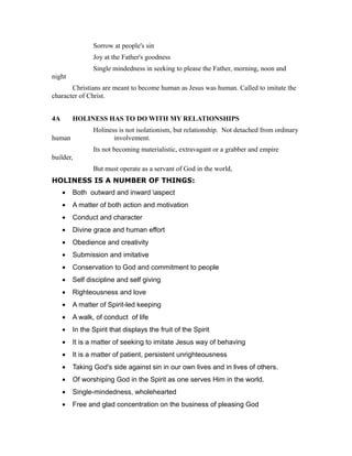 Sorrow at people's sin
Joy at the Father's goodness
Single mindedness in seeking to please the Father, morning, noon and
night
Christians are meant to become human as Jesus was human. Called to imitate the
character of Christ.
4A HOLINESS HAS TO DO WITH MY RELATIONSHIPS
Holiness is not isolationism, but relationship. Not detached from ordinary
human involvement.
Its not becoming materialistic, extravagant or a grabber and empire
builder,
But must operate as a servant of God in the world,
HOLINESS IS A NUMBER OF THINGS:
• Both outward and inward aspect
• A matter of both action and motivation
• Conduct and character
• Divine grace and human effort
• Obedience and creativity
• Submission and imitative
• Conservation to God and commitment to people
• Self discipline and self giving
• Righteousness and love
• A matter of Spirit-led keeping
• A walk, of conduct of life
• In the Spirit that displays the fruit of the Spirit
• It is a matter of seeking to imitate Jesus way of behaving
• It is a matter of patient, persistent unrighteousness
• Taking God's side against sin in our own lives and in lives of others.
• Of worshiping God in the Spirit as one serves Him in the world.
• Single-mindedness, wholehearted
• Free and glad concentration on the business of pleasing God
 