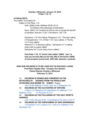 Charles e Whisnant, January 15, 2014
I Peter 1:10, 15
A Calling (2812)
The Called: The Calling To:
Called in First Peter 1:15
Verb: (2564) Invite. Matthew 20:89, 25:14
To Partake of the blessings of redemption
Noun: (2821) An invitation by God to men to accept the benefit
of salvation; Romans 11:29. I Corinthians 1:26; 7:20
Ephesians 1:18 "His Calling, Philippians 3:14 "The high calling'
2 Thessalonians 1:11; 2 Peter 1:10; "your calling". 2 Timothy
1:9 "a holy calling".
Hebrews 3:1 "a heavenly calling." Ephesians 4:1 "a calling
where with ye weere called"
Ephesians 4:4 "in one hope of your calling."
First Peter 1:10, 15 "which hath called" (2564) "you" is
holy you be holy (40) you be holy (40) in all manner (3956)
of conversation (every kind) (391) (life, behavior, conduct)
HOW OUR HOLINESS IS TO BE LIVED OUT IN OUR DAILY LIVING
First Peter Chapter One: Fourteen thru Sixteen
Pastor/Teacher Charles e Whisnant
February 13, 2014
1A HOLINESS IS VIEWED AND FOREMOST AS THE
DETACHING OF DESIRES FROM THE WORLD AND
ATTACHING OUR DESIRE TO CHRIST: Prayer.
John 18:36, Matthew 7:16-20; John 15:;7; Philippians 4:6
2A HOLINESS AS THE CULTIVATING OF VIRTURE:
2 Peter 1:5; Philippians 4:8; Ephesians 4:2; Matthew 7:1-2;
Matthew 18:15- 17, Proverbs 31:11-2
3A HOLINESS AS THE FOLLOWING OF THE HOLY SPIRIT'S
URGINGS
John 14:26; Romans 8:26; 1 Corinthians 6:19; John 14:15-17
4A HOLINESS AS THE OVERCOMING OF SIN'S DOWNDRAG:
1 Corinthians 10;13; James 4:17; I John 5:4; Galatians 5:16;
Revelation 3:5
 
