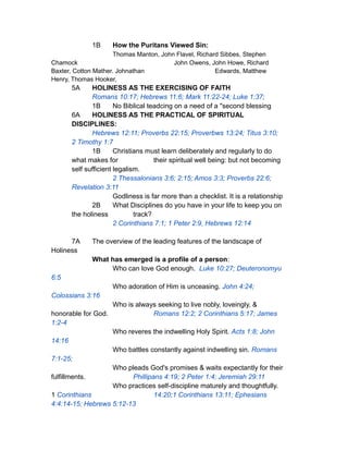 1B How the Puritans Viewed Sin:
Thomas Manton, John Flavel, Richard Sibbes, Stephen
Chamock John Owens, John Howe, Richard
Baxter, Cotton Mather. Johnathan Edwards, Matthew
Henry, Thomas Hooker,
5A HOLINESS AS THE EXERCISING OF FAITH
Romans 10:17; Hebrews 11:6; Mark 11:22-24; Luke 1:37;
1B No Biblical teadcing on a need of a "second blessing
6A HOLINESS AS THE PRACTICAL OF SPIRITUAL
DISCIPLINES:
Hebrews 12:11; Proverbs 22:15; Proverbws 13:24; Titus 3:10;
2 Timothy 1:7
1B Christians must learn deliberately and regularly to do
what makes for their spiritual well being: but not becoming
self sufficient legalism.
2 Thessalonians 3:6; 2:15; Amos 3:3; Proverbs 22:6;
Revelation 3:11
Godliness is far more than a checklist. It is a relationship
2B What Disciplines do you have in your life to keep you on
the holiness track?
2 Corinthians 7:1; 1 Peter 2:9, Hebrews 12:14
7A The overview of the leading features of the landscape of
Holiness
What has emerged is a profile of a person:
Who can love God enough. Luke 10:27; Deuteronomyu
6:5
Who adoration of Him is unceasing. John 4:24;
Colossians 3:16
Who is always seeking to live nobly, loveingly, &
honorable for God. Romans 12:2; 2 Corinthians 5:17; James
1:2-4
Who reveres the indwelling Holy Spirit. Acts 1:8; John
14:16
Who battles constantly against indwelling sin. Romans
7:1-25;
Who pleads God's promises & waits expectantly for their
fulfillments. Phillipans 4:19; 2 Peter 1:4; Jeremiah 29:11
Who practices self-discipline maturely and thoughtfully.
1 Corinthians 14:20;1 Corinthians 13:11; Ephesians
4:4:14-15; Hebrews 5:12-13
 