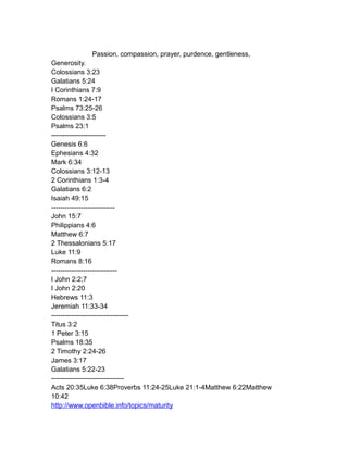 Passion, compassion, prayer, purdence, gentleness,
Generosity.
Colossians 3:23
Galatians 5:24
I Corinthians 7:9
Romans 1:24-17
Psalms 73:25-26
Colossians 3:5
Psalms 23:1
------------------------
Genesis 6:6
Ephesians 4:32
Mark 6:34
Colossians 3:12-13
2 Corinthians 1:3-4
Galatians 6:2
Isaiah 49:15
----------------------------
John 15:7
Philippians 4:6
Matthew 6:7
2 Thessalonians 5:17
Luke 11:9
Romans 8:16
-----------------------------
I John 2:2;7
I John 2:20
Hebrews 11:3
Jeremiah 11:33-34
----------------------------------
Titus 3:2
1 Peter 3:15
Psalms 18:35
2 Timothy 2:24-26
James 3:17
Galatians 5:22-23
--------------------------------
Acts 20:35Luke 6:38Proverbs 11:24-25Luke 21:1-4Matthew 6:22Matthew
10:42
http://www.openbible.info/topics/maturity
 