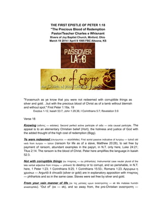 THE FIRST EPISTLE OF PETER 1:18
"The Precious Blood of Redemption
Pastor/Teacher Charles e Whisnant
Rivers of Joy Baptist Church, Minford, Ohio
March 19 2014 / April 9 1995 FBC Altoona, KS
"Forasmuch as ye know that you were not redeemed with corruptible things as
silver and gold. ..but with the precious blood of Christ as of a lamb without blemish
and without spot." First Peter 1:18a, 19
Exodus 1-12, Isaiah 53:7; John 1:29;36; I Corinthians 5:7; Revelation 5:9
Verse 18
Knowing (ειδοτες — eidotes). Second perfect active participle of οιδα — oida causal participle. The
appeal is to an elementary Christian belief (Hort), the holiness and justice of God with
the added thought of the high cost of redemption (Bigg).
Ye were redeemed (ελυτρωτητε — elutrothete). First aorist passive indicative of λυτροω — lutroo old̄ ̄ ̄
verb from λυτρον — lutron (ransom for life as of a slave, Matthew 20:28), to set free by
payment of ransom, abundant examples in the papyri, in N.T. only here, Luke 24:21;
Titus 2:14. The ransom is the blood of Christ. Peter here amplifies the language in Isaiah
52:3.
Not with corruptible things (ου πταρτοις — ou phthartois). Instrumental case neuter plural of the
late verbal adjective from πτειρω — phtheirō to destroy or to corrupt, and so perishable, in N.T.
here, 1 Peter 1:23; 1 Corinthians 9:25; 1 Corinthians 15:53.; Romans 1:23. Αργυριωι η
χρυσιωι — Argurioi e chrusioi (silver or gold) are in explanatory apposition with πταρτοις̄ ̄ ̄
— phthartois and so in the same case. Slaves were set free by silver and gold.
From your vain manner of life (εκ της ματαιας υμων αναστροπης — ek tes mataias humon̄ ̄
anastrophes̄ ). “Out of” (εκ — ek), and so away from, the pre-Christian αναστροπη —
 
