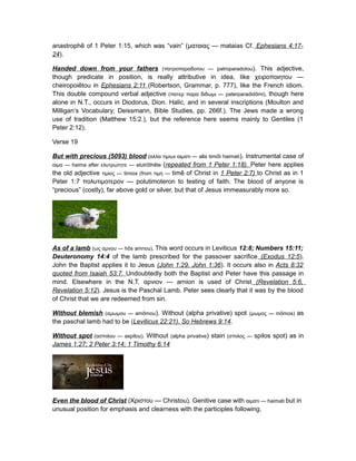 anastrophe of 1 Peter 1:15, which was “vain” (ματαιας — mataias Cf.̄ Ephesians 4:17-
24).
Handed down from your fathers (πατροπαραδοτου — patroparadotou). This adjective,
though predicate in position, is really attributive in idea, like χειροποιητου —
cheiropoietou in̄ Ephesians 2:11 (Robertson, Grammar, p. 777), like the French idiom.
This double compound verbal adjective (πατερ παρα διδωμι — paterparadidomi),̄ though here
alone in N.T., occurs in Diodorus, Dion. Halic, and in several inscriptions (Moulton and
Milligan‘s Vocabulary; Deissmann, Bible Studies, pp. 266f.). The Jews made a wrong
use of tradition (Matthew 15:2.), but the reference here seems mainly to Gentiles (1
Peter 2:12).
Verse 19
But with precious (5093) blood (αλλα τιμιωι αιματι — alla timioi haimatī ). Instrumental case of
αιμα — haima after ελυτρωτητε — elutrothetē ̄ (repeated from 1 Peter 1:18). Peter here applies
the old adjective τιμιος — timios (from τιμη — time of Christ in̄ 1 Peter 2:7) to Christ as in 1
Peter 1:7 πολυτιμοτερον — polutimoteron to testing of faith. The blood of anyone is
“precious” (costly), far above gold or silver, but that of Jesus immeasurably more so.
As of a lamb (ως αμνου — hos amnou).̄ This word occurs in Leviticus 12:8; Numbers 15:11;
Deuteronomy 14:4 of the lamb prescribed for the passover sacrifice (Exodus 12:5).
John the Baptist applies it to Jesus (John 1:29, John 1:36). It occurs also in Acts 8:32
quoted from Isaiah 53:7. Undoubtedly both the Baptist and Peter have this passage in
mind. Elsewhere in the N.T. αρνιον — arnion is used of Christ (Revelation 5:6,
Revelation 5:12). Jesus is the Paschal Lamb. Peter sees clearly that it was by the blood
of Christ that we are redeemed from sin.
Without blemish (αμωμου — amomoū ). Without (alpha privative) spot (μωμος — momos)̄ as
the paschal lamb had to be (Leviticus 22:21). So Hebrews 9:14.
Without spot (ασπιλου — aspilou). Without (alpha privative) stain (σπιλος — spilos spot) as in
James 1:27; 2 Peter 3:14; 1 Timothy 6:14
Even the blood of Christ (Χριστου — Christou). Genitive case with αιματι — haimati but in
unusual position for emphasis and clearness with the participles following.
 