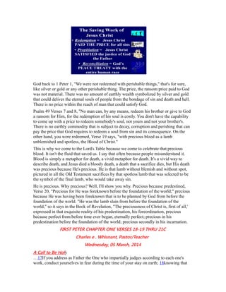 God back to 1 Peter 1, "We were not redeemed with perishable things," that's for sure,
like silver or gold or any other perishable thing. The price, the ransom price paid to God
was not material. There was no amount of earthly wealth symbolized by silver and gold
that could deliver the eternal souls of people from the bondage of sin and death and hell.
There is no price within the reach of man that could satisfy God.
Psalm 49 Verses 7 and 8, "No man can, by any means, redeem his brother or give to God
a ransom for Him, for the redemption of his soul is costly. You don't have the capability
to come up with a price to redeem somebody's soul, not yours and not your brother's.
There is no earthly commodity that is subject to decay, corruption and perishing that can
pay the price that God requires to redeem a soul from sin and its consequence. On the
other hand, you were redeemed, Verse 19 says, "with precious blood as a lamb
unblemished and spotless, the Blood of Christ."
This is why we come to the Lord's Table because we come to celebrate that precious
blood. It isn't the fluid that saved us. I say that often because people misunderstand it.
Blood is simply a metaphor for death, a vivid metaphor for death. It's a vivid way to
describe death, and Jesus died a bloody death, a death that a sacrifice dies, but His death
was precious because He's precious. He is that lamb without blemish and without spot,
pictured in all the Old Testament sacrifices by that spotless lamb that was selected to be
the symbol of the final lamb, who would take away sin.
He is precious. Why precious? Well, I'll show you why. Precious because predestined,
Verse 20, "Precious for He was foreknown before the foundation of the world;" precious
because He was having been foreknown that is to be planned by God from before the
foundation of the world. "He was the lamb slain from before the foundation of the
world," so it says in the Book of Revelation, "The preciousness of Christ is, first of all,'
expressed in that exquisite reality of his predestination, his foreordination, precious
because perfect from before time ever began, eternally perfect; precious in his
predestination before the foundation of the world; precious secondly in his incarnation.
FIRST PETER CHAPTER ONE VERSES 18-19 THRU 21C
Charles e . Whisnant, Pastor/Teacher
Wednesday, 05 March, 2014
A Call to Be Holy
…17If you address as Father the One who impartially judges according to each one's
work, conduct yourselves in fear during the time of your stay on earth; 18knowing that
 